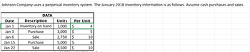 Johnson Company uses a perpetual inventory system. The January 2018 inventory information is as follows. Assume cash purchases and sales.
DATA
Date
Jan 1
Description
Inventory on hand
Units
Per Unit
1,000 $
4
Jan 3
Purchase
3,000 $
5
Jan 6
Sale
2,750 $
10
Jan 15
Purchase
5,000 $
6
Jan 22
Sale
4,500 $
10