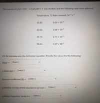 The reaction CHsl + OH CHSOH +I was studied, and the following rates were obtained.
Temperature, "C Rate constant, M-1s-1
15,83
5.03 x 10-5
32.02
3.68 x 104
59.75
6.71 x 103
90.61
1.19 x 101
43. Fit this data into the Arrhenius equation. Provide the values for the following:
Slope = ( Select ]
y-intercept = (Select)
Pearson coefficient (R) =
| Select ]
activation energy of this reaction in kJ/mol =
| Select)
collision frequency factor A=
[ Select )
