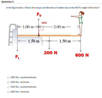 Question 3
In the figure below, What is the torque and direction of rotation due to the 600 N weight of the diver?
Fs
1.00 m
2.00 m-
1.50 m
FL
1800 Nm, counterclockwise
1200 Nm, clockwise
1200 Nm, counterclockwise
1800 Nm, clockwise
axis
200 N
1.50 m
600 N
