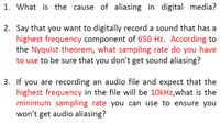 1. What is the cause of aliasing in digital media?
2. Say that you want to digitally record a sound that has a
highest frequency component of 650 Hz. According to
the Nyquist theorem, what sampling rate do you have
to use to be sure that you don't get sound aliasing?
3. If you are recording an audio file and expect that the
highest frequency in the file will be 10kHz,what is the
minimum sampling rate you can use to ensure you
won't get audio aliasing?
