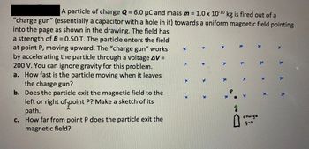 A particle of charge Q = 6.0 μC and mass m = 1.0 x 10-10 kg is fired out of a
"charge gun" (essentially a capacitor with a hole in it) towards a uniform magnetic field pointing
into the page as shown in the drawing. The field has
a strength of B = 0.50 T. The particle enters the field
at point P, moving upward. The "charge gun" works
by accelerating the particle through a voltage AV =
200 V. You can ignore gravity for this problem.
a. How fast is the particle moving when it leaves
the charge gun?
b. Does the particle exit the magnetic field to the
left or right of point P? Make a sketch of its
path.
c. How far from point P does the particle exit the
magnetic field?
P
0
charge
gun
K
x x
x x x