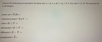 Answer the following set operations for these sets: S = {2, 4, 6, 8], T = {6, 7, 8, 9, 10), and V = {1, 3}. The universal set
is all integers.
power set = P(S) =
Cartesian product = S x V =
union =SUT =
intersection =SnT =
difference = S - T =
complement = S =