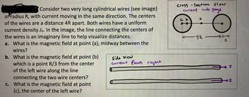 Consider two very long cylindrical wires (see image)
of radius R, with current moving in the same direction. The centers
of the wires are a distance 4R apart. Both wires have a uniform
current density Jo. In the image, the line connecting the centers of
the wires is an imaginary line to help visualize distances.
a. What is the magnetic field at point (a), midway between the
wires?
b. What is the magnetic field at point (b)
which is a point R/3 from the center
of the left wire along the line
connecting the two wire centers?
c. What is the magnetic field at point
(c), the center of the left wire?
Side view
current flows right
Cross - Section View
current into page
-42