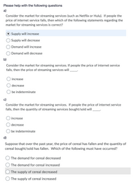 **Market Analysis Questions**

**a)**  
*Consider the market for streaming services (such as Netflix or Hulu). If the price of internet service falls, then which of the following statements regarding the market for streaming services is correct?*

- Supply will increase (Selected)
- Supply will decrease
- Demand will increase
- Demand will decrease

**b)**  
*Consider the market for streaming services. If the price of internet service falls, then the price of streaming services will ____.*

- increase
- decrease
- be indeterminate

**c)**  
*Consider the market for streaming services. If the price of internet service falls, then the quantity of streaming services bought/sold will ____.*

- increase
- decrease
- be indeterminate

**d)**  
*Suppose that over the past year, the price of cereal has fallen and the quantity of cereal bought/sold has fallen. Which of the following must have occurred?*

- The demand for cereal decreased
- The demand for cereal increased
- The supply of cereal decreased (Selected)
- The supply of cereal increased