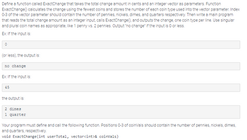 Define a function called ExactChange that takes the total change amount in cents and an integer vector as parameters. Function
ExactChange() calculates the change using the fewest coins and stores the number of each coin type used into the vector parameter. Index
0-3 of the vector parameter should contain the number of pennies, nickels, dimes, and quarters respectively. Then write a main program
that reads the total change amount as an integer input, calls ExactChange(), and outputs the change, one coin type per line. Use singular
and plural coin names as appropriate, like 1 penny vs. 2 pennies. Output "no change" if the input is O or less.
Ex: If the input is:
0
(or less), the output is:
no change
Ex: If the input is:
45
the output is:
2 dimes
1 quarter
Your program must define and call the following function. Positions 0-3 of coinVals should contain the number of pennies, nickels, dimes,
and quarters, respectively.
void ExactChange(int userTotal, vector<int>& coinVals)