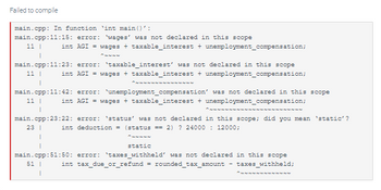 Failed to compile
main.cpp: In function 'int main()':
main.cpp:11:15: error: 'wages' was not declared in this scope
11 I
int AGI = wages + taxable_interest + unemployment_compensation;
main.cpp:11:23: error: 'taxable_interest' was not declared in this scope
11 I int AGI = wages + taxable interest + unemployment_compensation;
Po në na na na na na na na na na na na na na
I
main.cpp:11:42: error: unemployment_compensation' was not declared in this scope
11 I
int AGI = wages + taxable_interest + unemployment_compensation;
nementene na në në të në he të he të tëhe të he të tẻ th
main.cpp:23:22: error: 'status' was not declared in this scope; did you mean 'static'?
23 1 int deduction = (status == 2) ? 24000 12000;
1
I
static
main.cpp:51:50: error: '`taxes_withheld' was not declared in this scope
51 1
int tax_due_or_refund = rounded_tax_amount - taxes_withheld;
I