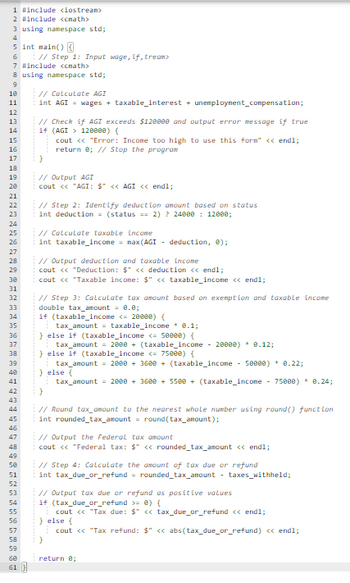 1 #include <iostream>
2 #include <math>
3 using namespace std;
4
5 int main() {
6
7 #include <<math>
8 using namespace std;
9
10
11
12
13
14
15
16
17
18
19
20
21
22
23
24
25
26
27
28
29
30
31
32
33
34
35
36
37
38
39
40
41
42
43
44
45
46
47
48
49
50
51
52
53
// Step 1: Input wage, if,tream>
54
55
56
57
58
59
60
61 }
// Calculate AGI
int AGI = wages + taxable_interest + unemployment_compensation;
// Check if AGI exceeds $120000 and output error message if true
if (AGI
120000) {
cout << "Error: Income too high to use this form" << endl;
return 0; // Stop the program
}
// Output AGI
cout << "AGI: $" <<AGI << endl;
// Step 2: Identify deduction amount based on status
int deduction = (status == 2) ? 24000 12000;
// Calculate taxable income
int taxable income = max(AGI - deduction, 0);
// Output deduction and taxable income
cout << "Deduction: $" << deduction << endl;
cout << "Taxable income: $" << taxable income << endl;
// Step 3: Calculate tax amount based on exemption and taxable income
double tax amount = 0.0;
if (taxable income <= 20000) {
tax_amount = taxable income * 0.1;
} else if (taxable income <= 5eeee) {
tax_amount = 2000 + (taxable income - 20000) * 0.12;
} else if (taxable income <= 75000) {
tax_amount = 2000 + 3600 + (taxable income - 50000) * 0.22;
} else {
tax_amount = 2000 + 3600 + 5500 + (taxable income - 75000) * 0.24;
}
// Round tax_amount to the nearest whole number using round() function
int rounded_tax_amount = round (tax_amount);
// Output the Federal tax amount
cout << "Federal tax: $" << rounded_tax_amount << endl;
// Step 4: Calculate the amount of tax due or refund
int tax due_or_refund = rounded_tax_amount - taxes_withheld;
// Output tax due or refund as positive values
if (tax_due_or_refund >= 0) {
cout << "Tax due: $" << tax_due_or_refund << endl;
} else {
cout << "Tax refund: $" << abs(tax_due_or_refund) << endl;
}
return 0;