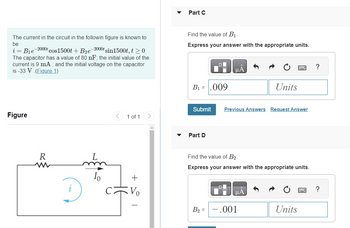 The current in the circuit in the followin figure is known to
be
i
B₁e
-2000t cos1500t + B₂e-2000t sin1500t, t > 0.
The capacitor has a value of 80 nF; the initial value of the
current is 9 mA; and the initial voltage on the capacitor
is -33 V (Figure 1)
Figure
R
ww
Io
1 of 1
+
Vo
Part C
Find the value of B₁.
Express your answer with the appropriate units.
B₁ = .009
Submit Previous Answers Request Answer
Part D
Find the value of B₂.
Express your answer with the appropriate units.
B₂ =
Units
μA
- .001
Units
?
?