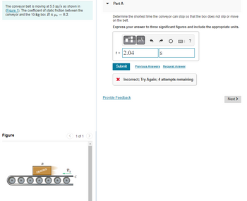 The conveyor belt is moving at 5.5 m/s as shown in
(Figure 1). The coefficient of static friction between the
conveyor and the 10-kg box B is μ = 0.2.
Figure
B
FRAGILE
v₂
1 of 1
Part A
Determine the shortest time the conveyor can stop so that the box does not slip or move
on the belt.
Express your answer to three significant figures and include the appropriate units.
t = 2.04
S
| ?
Submit Previous Answers Request Answer
Provide Feedback
X Incorrect; Try Again; 4 attempts remaining
Next >