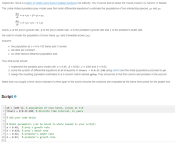 Objectives: Solve a system of ODEs using built-in Matlab functions like ode45(). You must be able to setup the inputs properly by hand or in Matlab.
The Lotka-Volterra predator-prey model uses first-order differential equations to estimate the populations of two interacting species, p₁ and p2-
dpi
dt
dp2
dt
= a*pi-ß* P1 * P2
Script
= 8 * P1 * P2-Y * P2
where a is the prey's growth rate, ß is the prey's death rate, & is the predator's growth rate and y is the predator's death rate.
We want to model the population of snow hares (pi) and Canadian lynxes (p2).
Assume:
▪ the population at t=0 is 100 hares and 5 lynxes
▪ all rates are constant
▪ no other factors influence population size
Your final script should:
1. implement the predator-prey model with a = 0.48, ß= 0.025, y = 0.68 and 8 = 0.02.
2. solve the system of differential equations at all timepoints in tYears = 0:0.25:100 using ode45 and the initial populations provided in po
3. assign the resulting population estimates to a 2-column matrix named ppPop. Prey should be in the first column and predator in the second
Make sure you supply a time vector instead of a time span to the solver ensures the solutions are evaluated at the same time points for the grader tool.
1 pe = [100 5]; % population of snow hares, lynxes at t=0
2 tYears = 0:0.25:100; % discrete time interval, in years
4% Add your code below
6 % Model parameters (can be moved to where needed in your script)
7 a = 0.48; % prey's growth rate
8 b = 0.025; % prey's death rate
9 c = 0.68; % predator's death rate
10 d = 0.02; % predator's growth rate
11