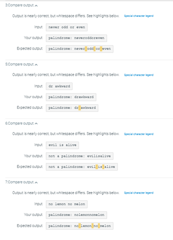 3:Compare output
Output is nearly correct, but whitespace differs. See highlights below. Special character legend
Your output
Input
Expected output
5:Compare output A
Output is nearly correct, but whitespace differs. See highlights below.
Your output
6:Compare output
Expected output
Input dr awkward
never odd or even
7:Compare output
palindrome: neveroddoreven
palindrome: never odd or
or even
Your output
Expected output
palindrome: drawkward
Output is nearly correct, but whitespace differs. See highlights below. Special character legend
palindrome: dr awkward
Input evil is alive
not a palindrome: evilisalive
not a palindrome: evil is alive
Output is nearly correct, but whitespace differs. See highlights below. Special character legend
Input no lemon no melon
Special character legend
Your output palindrome: nolemonnomelon
Expected output palindrome: no lemon no melon