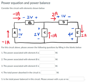 Power equation and power balance
Consider the circuit with elements shown below
-IA
↑
A
t
-
3V+
B
+
2V
-
2. The power associated with element B is
3. The power associated with element E is
2A
4. The total power absorbed in the circuit is
IT-1A
-IA
For this circuit above, please answer the following questions by filling in the blanks below
1. The power associated with element A is
W.
W.
W.
IV.
D
W.
4V
+
E
5. Is the total power balanced in this circuit. Please answer with a yes or no
12 A