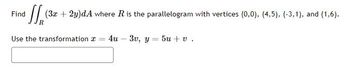 **Problem Statement:**

Find the double integral \(\iint\limits_{R} (3x + 2y) \, dA\) where \(R\) is the parallelogram with vertices \((0,0)\), \((4,5)\), \((-3, -1)\), and \((1,6)\).

**Transformation Technique:**

Use the transformation: 
\[ x = 4u - 3v, \quad y = 5u + v \]

**Instructions for Students:**

- Understand the given transformation as a method to simplify the integration process over a parallelogram.
- Rewrite the given integration problem in terms of the new variables \(u\) and \(v\) using the transformation equations.
- Calculate the Jacobian of the transformation and adjust the integral accordingly.
- Determine the new limits of integration based on the transformed region.

This exercise aims to illustrate the application of linear transformations in multiple integrals to simplify the domain of integration, highlighting the computation involving Jacobians.