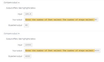 Compare output
Output differs. See highlights below.
Input 150.5
Your output
Expected output
Compare output ^
Enter the number of feet walked: The number of steps walked: 60
Output differs. See highlights below.
Your output
60
Input 10000
Expected output
Enter the number of feet walked: The number of steps walked: 4000
4000