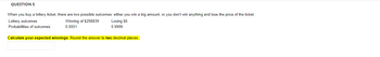 QUESTION 5
When you buy a lottery ticket, there are two possible outcomes: either you win a big amount, or you don't win anything and lose the price of the ticket.
Lottery outcomes
Winning of $298839
0.0001
Losing $5
0.9999
Probabilities of outcomes
Calculate your expected winnings. Round the answer to two decimal places.