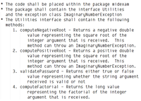 * The code shall be placed within the package mi dexam
* The package shall contain the interface Utilities
and the exception class ImaginaryNumberException
* The Utilities interface shall contain the following
methods:
1. computeNegativeRoot - Returns a negative double
value representing the square root of the
integer argument that is received.
method can throw an ImaginaryNumberException.
2. computePositiveRoot - Returns a positive double
value representing the square root of the
integer argument that is received. This
method can throw an ImaginaryNumberException.
This
3. validatePassword - Returns either true or false
value representing whether the string argument
received is valid or not
4. computeFactorial - Returns the long value
representing the factorial of the integer
argument that is received.
