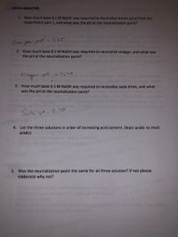 DATA ANALYSIS
1. How much base 0.1 M NAOH was required to neutralize lemon juice from our
experiment part 1, and what was the pH at the neutralization point?
lemon Joce- pH-7.85
2. How much base 0.1 M NAOH was required to neutralize vinegar, and what was
the pH at the neutralization point?
Vinegar pt
ー 7,7ン
3. How much base 0.1 M NaOH was required to neutralize soda drink, and what
vas the pH at the neutralization point?
Socla oH- 8.70
4. List the three solutions in order of increasing acid content. (least acidic to most
acidic)
Keandradeu
5. Was the neutralization point the same for all three solution? If not please
elaborate why not?
use onv cIOoeO
2024
ephiy do noLreoroguce
