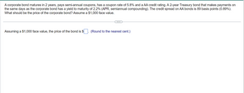 A corporate bond matures in 2 years, pays semi-annual coupons, has a coupon rate of 5.8% and a AA credit rating. A 2-year Treasury bond that makes payments on
the same days as the corporate bond has a yield to maturity of 2.2% (APR, semiannual compounding). The credit spread on AA bonds is 89 basis points (0.89%).
What should be the price of the corporate bond? Assume a $1,000 face value.
Assuming a $1,000 face value, the price of the bond is $
(Round to the nearest cent.)