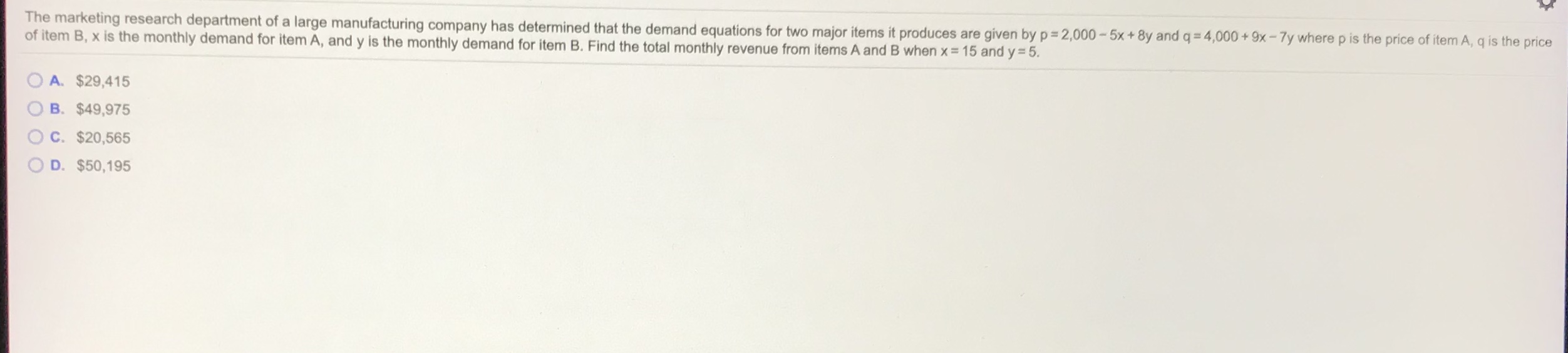 The marketing research department of a large manufacturing company has determined that the demand equations for two major items it produces are given by p 2,000-5x+8y and q= 4,000 + 9x-7y where p is the price of item A, q is the price
of item B, x is the monthly demand for item A, and y is the monthly demand for item B. Find the total monthly revenue from items A and B when x = 15 and y = 5.
A. $29,415
B. $49,975
C. $20,565
D. $50,195
