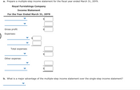 a. Prepare a multiple-step income statement for the fiscal year ended March 31, 20Y9.
Royal Furnishings Company
Income Statement
For the Year Ended March 31, 20Y9
Gross profit
Expenses:
Total expenses
Other expense:
b. What is a major advantage of the multiple-step income statement over the single-step income statement?
