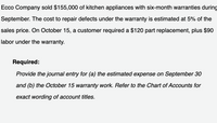 **Ecco Company sold $155,000 of kitchen appliances with six-month warranties during September. The cost to repair defects under the warranty is estimated at 5% of the sales price. On October 15, a customer required a $120 part replacement, plus $90 labor under the warranty.**

**Required:**

*Provide the journal entry for (a) the estimated expense on September 30 and (b) the October 15 warranty work. Refer to the Chart of Accounts for exact wording of account titles.*