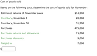 Cost of goods sold
Based on the following data, determine the cost of goods sold for November:
Estimated returns of November sales
$14,500
Inventory, November 1
28,000
Inventory, November 30
31,500
Purchases
475,000
Purchases returns and allowances
15,000
Purchases discounts
9,000
Freight in
7,000
$
