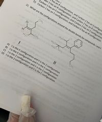 bon 1
has an R configuration, and Carbon 2 has an S configura
on 1 has an R configuration, and Carbon 2 has an R configuratie
Carbon 1 has an S configuration, and Carbon 2 has an S configuration
D) Carbon 1 has an S configuration, and Carbon 2 has an R configuration
22. What are the configurations around the double bonds for compounds I and II
CH3
CI
lo d H3C-
H3C
w bo H3C CH3
CHa
H3C
CH3
A) lis the E configuration and IIl is the Z configuration
B) lis the E configuration and Il is the E configuration
C) l is the Z configuration and IIl is the Z configuration
D) lis the Z configuration and IIl is the E configuration
Br
