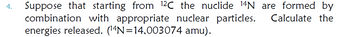 4.
Suppose that starting from 12C the nuclide 14N are formed by
combination with appropriate nuclear particles.
Calculate the
energies released. (14N=14,003074 amu).