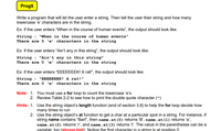 Prog5
Write a program that will let the user enter a string. Then tell the user their string and how many
lowercase 'e' characters are in the string.
Ex: if the user enters "When in the course of human events", the output should look like:
"When in the course of human events"
String :
There are 5 'e' characters in the string
Ex: if the user enters "Ain't any in this string", the output should look like:
String :
There are 0 'e' characters in the string
"Ain't any in this string"
Ex: if the user enters “EEEEEEEK! A rat!", the output should look like:
String :
There are 0 'e' characters in the string
"EEEEEEEK! A rat!"
Note: 1. You must use a for loop to count the lowercase 'e's
2. Review Table 2-2 to see how to print the double quote character (")
Hints: 1. Use the string object's length function (end of section 3.8) to help the for loop decide how
many times to run
2. Use the string object's at function to get a char at a particular spot in a string. For instance, if
string name contains "Bart", then name.at(0) returns 'B', name.at(1) returns 'a',
name.at (2) returns 'r', and name.at (3) returns 't'. The value in the parentheses can be a
variable too (strong hint). Notice the first character in a string is at position 0
