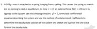 5. A 10kg mass is attached to a spring hanging from a ceiling. This causes the spring to stretch
2m on coming to rest at equilibrium. At time t = 0 an external force f (t) = 20cos4t is
applied to the system. Let the damping constant B = 3, formulate a differential
equation describing the system and use the method of undetermined coefficients to
determine the steady state solution of the system and sketch one cycle of the sine wave
form of the steady state.
