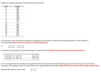 Freight car loadings during an 18-week period at a port are:
Week
1
2
3
4
Y =
6
7
8
9
- 10 11 12 13 14 15 16 17 18
16
Number
221
242
276
268
293
312
344
360
405
371
428
443
466
476
495
511
531
541
a. Compute a linear trend line for freight car loadings. (Use of Excel's Trendline, with display Equation on chart option, is
recommended). (Round the final answers to 3 decimal places.)
x +
b. Use the trend equation to predict loadings for weeks 19 and 20. (Round the final answers to 2 decimal places.)
Loadings for week 19.
Loadings for week 20
c. The manager intends to install new equipment when the volume reaches 700 loadings per week. Assuming the current trend
continues, the loading volume will reach that level in approximately what week? (Round the final answer to the nearest whole week.)
Approximate week to reach level