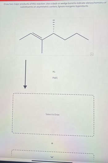 Draw two major products of this reaction. Use a dash or wedge bond to indicate stereochemistry of
substituents on asymmetric centers, Ignore inorganic byproducts.
|||||.
H₂
Pd/C
Select to Draw
+
Q