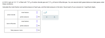 A 8.00 L tank at 11.8 °C is filled with 7.85 g of carbon dioxide gas and 3.51 g of boron trifluoride gas. You can assume both gases behave as ideal gases under
these conditions.
Calculate the mole fraction and partial pressure of each gas, and the total pressure in the tank. Round each of your answers to 3 significant digits.
mole fraction:
0
x10
carbon dioxide
partial pressure:
atm
mole fraction:
0
boron trifluoride
partial pressure:
atm
Total pressure in tank:
atm