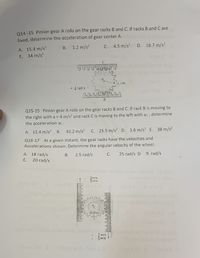 Q14 -15 Pinion gear A rolls on the gear racks B and C. If racks B and C are
fixed, determine the acceleration of gear center A.
A. 15.4 m/s?
E. 34 m/s?
1.2 m/s?
C. 4.5 m/s?
D. 18.7 m/s?
В.
Com
= 4 rad/s
Q15-15 Pinion gear A rolls on the gear racks B and C. If rack B is moving to
the right with a = 4 m/s? and rack C is moving to the left with ac, determine
the acceleration ac.
A. 12.4 m/s?
В.
43.2 m/s?
C. 25.5 m/s? D. 1.6 m/s? E. 38 m/s?
Q16-17 At a given instant, the gear racks have the velocities and
Accelerations shown. Determine the angular velocity of the wheel.
A. 18 rad/s
B.
2.5 rad/s
25 rad/s D 9. rad/s
С.
E.
20 rad/s
2m/s
5m's
0.25 m
* 2 m/s
5m/s
SE
