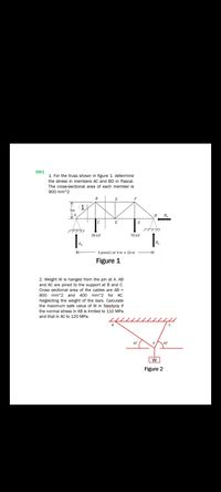 SW1
1. For the truss shown in figure 1, determine
the stress in members AC and BD in Pascal.
The cross-sectional area of each member is
900 mm^2
B
F
不
(1
3m
H
E
G
30 kN
70 kN
Ay
Hy
4 panels at 4 m = 16 m
Figure 1
2. Weight W is hanged from the pin at A. AB
and AC are pined to the support at B and C.
Cross sectional area of the cables are AB =
800 mm^2 and 400 mm^2 for AC.
Neglecting the weight of the bars. Calculate
the maximum safe value of W in Newtons if
the normal stress in AB is limited to 11O MPa
and that in AC to 120 MPa.
40
A
Figure 2
