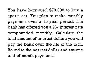 You have borrowed $70,000 to buy a
sports car. You plan to make monthly
payments over a 15-year period. The
bank has offered you a 9% interest rate
compounded monthly. Calculate the
total amount of interest dollars you will
pay the bank over the life of the loan.
Round to the nearest dollar and assume
end-of-month payments.