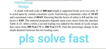 mechanical
design
A shank with mill scale of 400 mm length is supported freely at its two ends. It
is acted upon by central concentric cyclic load having a minimum value of 10 kN
and a maximum value of 60 kN. Knowing that the factor of safety is 1.5 and the size
factor is 0.85. The material properties depends upon your choice from the attached
Table A-21. After a while a second loading was added to the shank of cyclic torque
that varies from 300 N.m CW to 100 N.m CCW. Fine the percentage change in the
shank diameter between the two loading cases.
pls solve fast