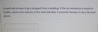 A steel ball of mass 4 kg is dropped from a building. If the air resistance is equal to
0.460v, what is the velocity of the steel ball after 5 seconds? Answer in four decimal
places.
