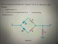 For the circuit shown in the Figure B21. Assume E=12V, R1, R2=2K2 and R3-3K2.
Calculate,
i.
Output voltage (Vo)
ii.
Current flowing through resistor R1 ii.
Current flowing
through resistor R3
RI
Si
E
Vo
Si
R3
Figure B21
ww.i
