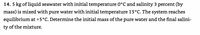 14. 5 kg of liquid seawater with initial temperature 0°C and salinity 3 percent (by
mass) is mixed with pure water with initial temperature 15°C. The system reaches
equilibrium at +5°C. Determine the initial mass of the pure water and the final salini-
ty of the mixture.
