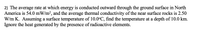 2) The average rate at which energy is conducted outward through the ground surface in North
America is 54.0 mW/m2, and the average thermal conductivity of the near surface rocks is 2.50
W/m K. Assuming a surface temperature of 10.0°C, find the temperature at a depth of 10.0 km.
Ignore the heat generated by the presence of radioactive elements.
