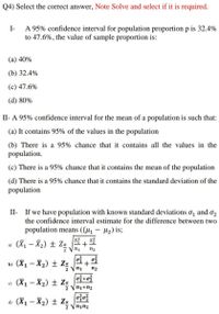 Q4) Select the correct answer, Note Solve and select if it is required.
A 95% confidence interval for population proportion p is 32.4%
to 47.6%, the value of sample proportion is:
I-
(а) 40%
(b) 32.4%
(c) 47.6%
(d) 80%
II- A 95% confidence interval for the mean of a population is such that:
(a) It contains 95% of the values in the population
(b) There is a 95% chance that it contains all the values in the
population.
(c) There is a 95% chance that it contains the mean of the population
(d) There is a 95% chance that it contains the standard deviation of the
population
II- If we have population with known standard deviations o, and o2
the confidence interval estimate for the difference between two
population means ((µ1 – H2) is;
a) (X1 – X2) ± Za Sí + Si
2 Vn1
n2
b) (X1 – X2) ± Za
n2
e) (X1 – X2) ± Za
2 Vn1+n2
d) (X1 – X2) ± Za
2 Vnin2
