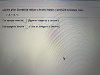 Use the given confidence interval to find the margin of error and the sample mean.
(12.7,19.7)
The sample mean is
(Type an integer or a decimal.)
The margin of error is
(Type an integer or a decimal.)
