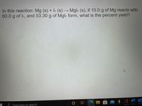 In this reaction: \( \text{Mg (s)} + \text{I}_2 \text{(s)} \rightarrow \text{MgI}_2 \text{(s)} \), if 10.0 g of Mg reacts with 60.0 g of \( \text{I}_2 \), and 53.30 g of \( \text{MgI}_2 \) form, what is the percent yield?

There are no graphs or diagrams in the image.