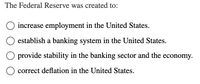 The Federal Reserve was created to:

- ○ increase employment in the United States.

- ○ establish a banking system in the United States.

- ○ provide stability in the banking sector and the economy.

- ○ correct deflation in the United States.