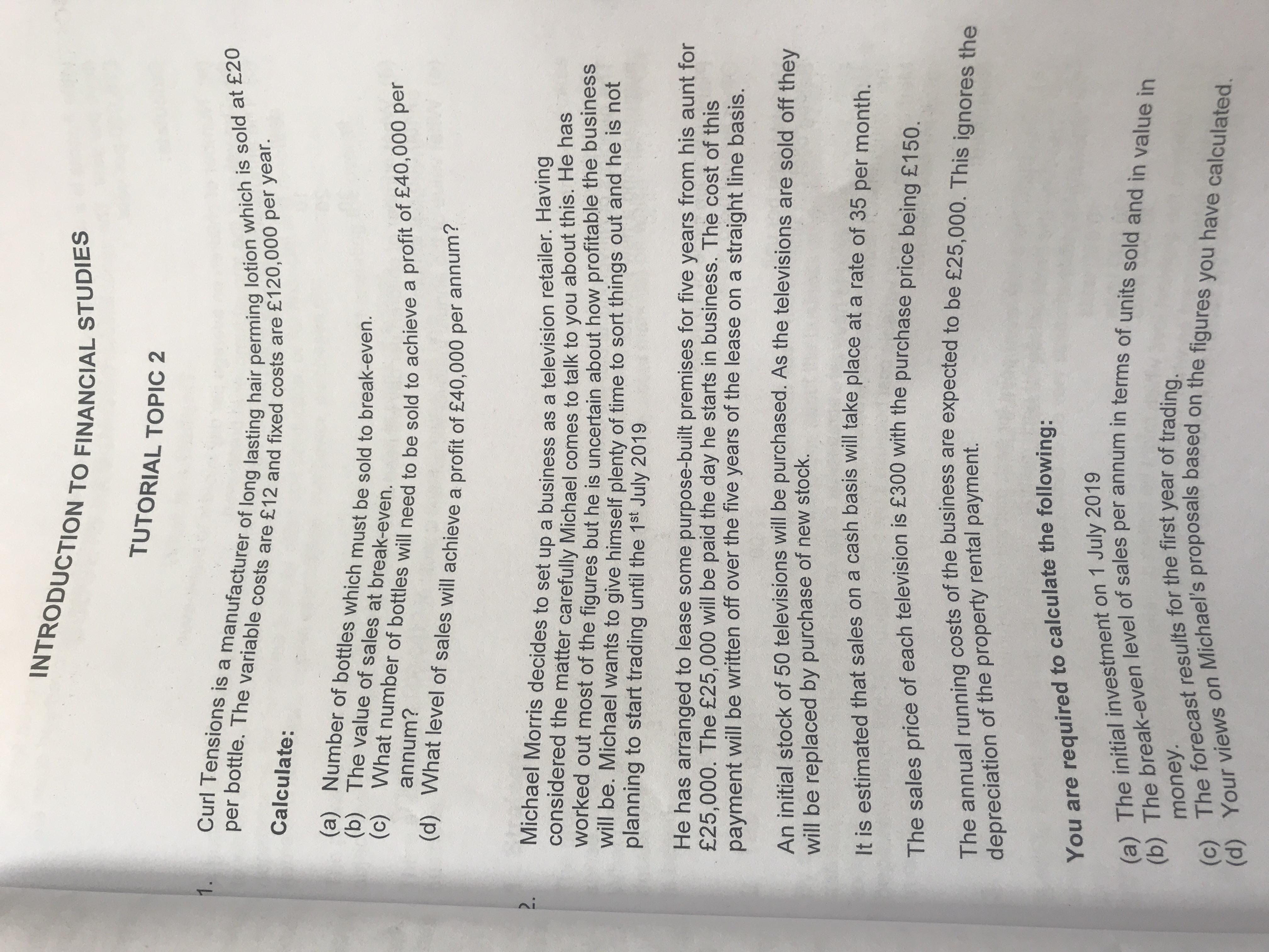 You are to following:
(c) The results for the of trading.
TUTORIAL TOPIC 2
1.
Calculate:
(b) The value of sales at break-even.
annum?
(d) What level of sales will achieve a profit of £40,000 per annun
Michael Morris decides to set up a business as a television retailer. Having
considered the matter carefully Michael comes to talk to you about this. He has
worked out most of the figures but he is uncertain about how profitable the business
will be. Michael wants to give himself plenty of time to sort things out and he is not
planning to start trading until the 1st July 2019
He has arranged to lease some purpose-built premises for five years from his aunt for
£25,000. The £25,000 will be paid the day he starts in business. The cost of this
payment will be written off over the five years of the lease on a straight line basis.
An initial stock of 50 televisions will be purchased. As the televisions are sold off thev
will be replaced by purchase of new stock.
It is estimated that sales on a cash basis Will take place at a rate of 35 per month
The sales price of each television is £300 with the purchase price being£150
depreciation of the property rental payment.
(a) The initial investment on 1 July 2019
money.
