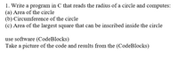 1. Write a program in C that reads the radius of a circle and computes:
(a) Area of the circle
(b) Circumference of the circle
(c) Area of the largest square that can be inscribed inside the circle
use software (CodeBlocks)
Take a picture of the code and results from the (CodeBlocks)
