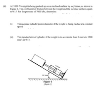 A 21000 N weight is being pushed up on an inclined surface by a cylinder, as shown in
Figure 1. The coefficient of friction between the weight and the inclined surface equals
to 0.15. For the pressure of 7000 kPa, determine:
(d)
The required cylinder piston diameter, if the weight is being pushed at a constant
speed.
(i)
(ii)
The standard size of cylinder, if the weight is to accelerate from 0 mm/s to 1200
mm/s in 0.5 s.
Cylinder
28° Angle
Figure 1
[Rajah 1]
