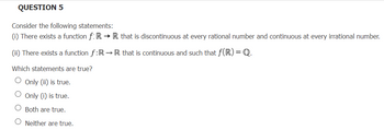 QUESTION 5
Consider the following statements:
(i) There exists a function f: R→ R that is discontinuous at every rational number and continuous at every irrational number.
(ii) There exists a function f:R→R that is continuous and such that f(R) = Q.
Which statements are true?
Only (ii) is true.
O Only (i) is true.
Both are true.
Neither are true.