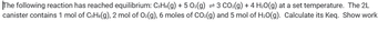 The following reaction has reached equilibrium: C3H3(g) + 5 O2(g) = 3 CO₂(g) + 4H₂O(g) at a set temperature. The 2L
canister contains 1 mol of C3H³(g), 2 mol of O₂(g), 6 moles of CO₂(g) and 5 mol of H₂O(g). Calculate its Keq. Show work